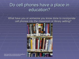 Do cell phones have a place in education? What have you or someone you know done to incorporate cell phones into the classroom or library setting? http://www.flickr.com/photos/denverjeffrey/304220561/sizes/m/in/photostream/ 