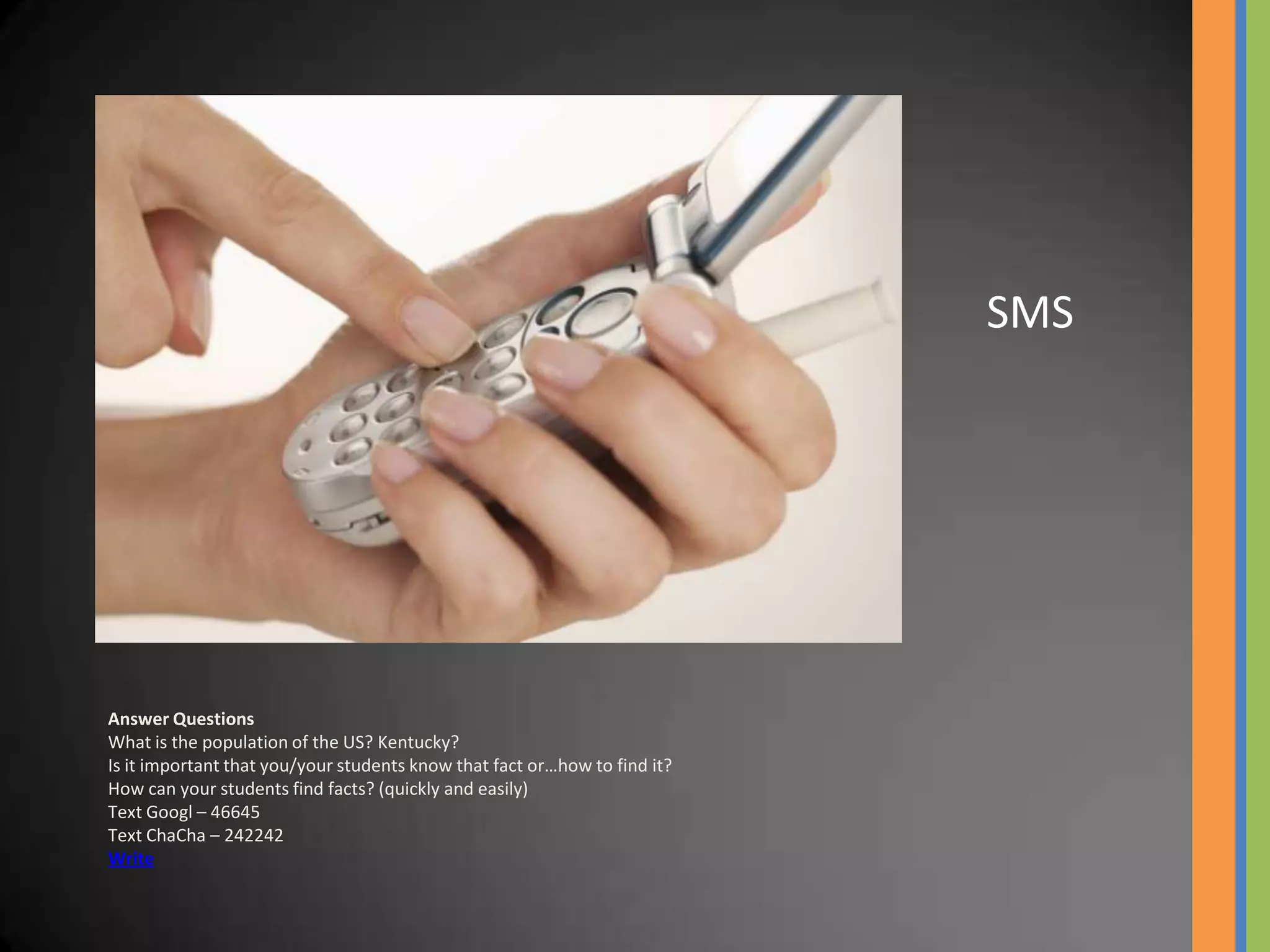 SMS




Answer Questions
What is the population of the US? Kentucky?
Is it important that you/your students know that fact or…how to find it?
How can your students find facts? (quickly and easily)
Text Googl – 46645
Text ChaCha – 242242
Write
 