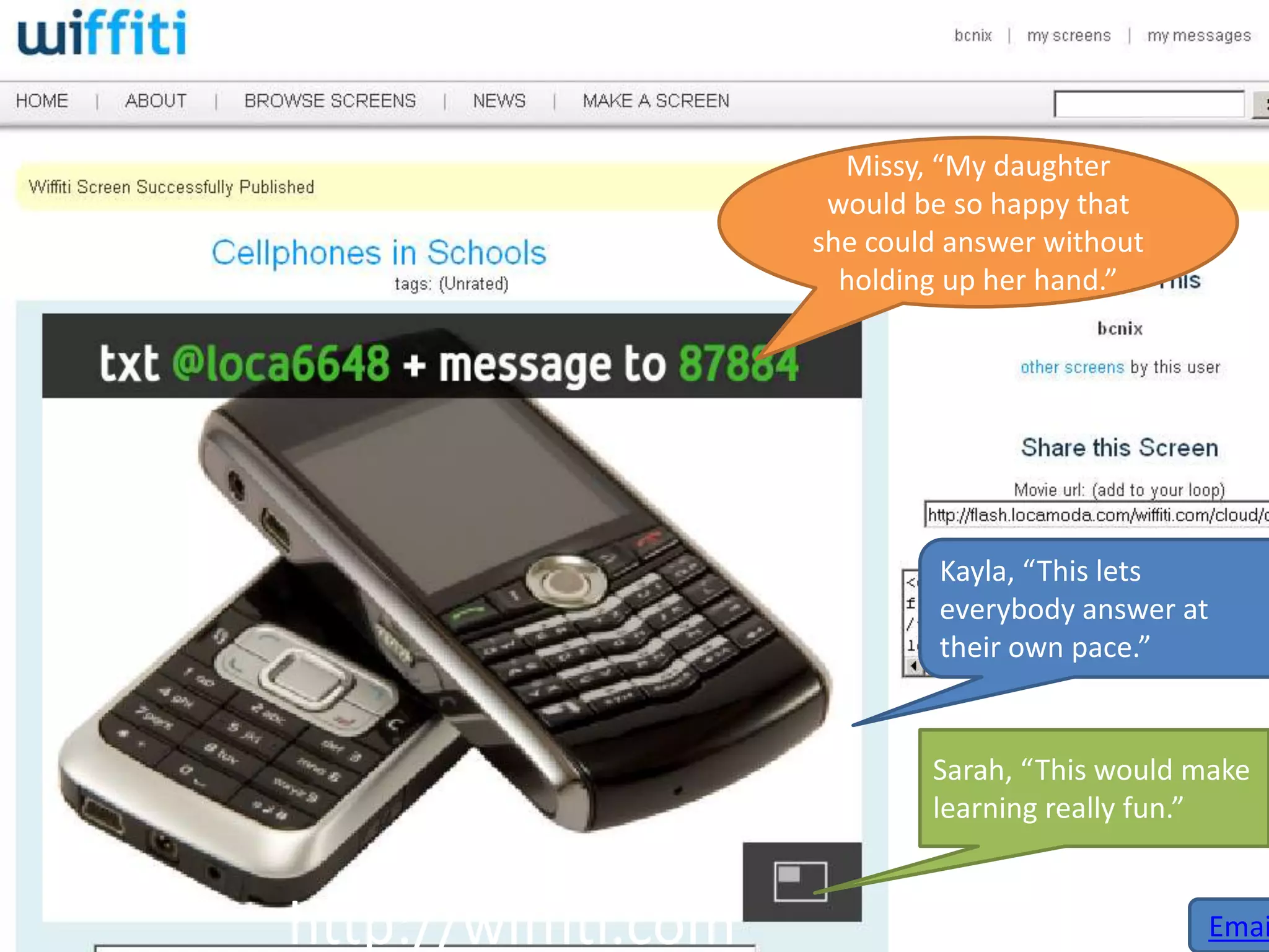 Missy, “My daughter
                      would be so happy that
                     she could answer without
                       holding up her hand.”




                              Kayla, “This lets
                              everybody answer at
                              their own pace.”


                             Sarah, “This would make
                             learning really fun.”


http://wiffiti.com                              Emai
 