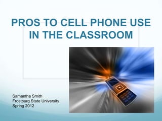 PROS TO CELL PHONE USE
  IN THE CLASSROOM




Samantha Smith
Frostburg State University
Spring 2012
 