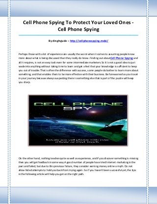 Cell Phone Spying To Protect Your Loved Ones -
                  Cell Phone Spying
_____________________________________________________________________________________

                          By dinghyjudo – http://cellphonespying.mobi/



Perhaps those with a lot of experience are usually the worst when it comes to assuming people know
more about what is being discussed than they really do know. Finding out aboutCell Phone Spying and
all it requires, is not an easy task even for some intermediate marketers.So it is not a good idea to just
wade into anything without taking time to learn and get a feel that your knowledge is sufficient to keep
you out of trouble.That is often the difference with success, some people do bother to learn more about
something, and that enables them to be more effective with their business. Be forewarned as you travel
in your journey because always suspecting there is something else that is part of the puzzle will keep
you sharp.




On the other hand, nothing teaches quite as well as experience, and if you discover something is missing
then you will get feedback in some way.A good number of people have tried Internet marketing in the
past and failed, but due to this previous failure, they consider earning money online a myth. Do not
allow failed attempts to hold you back from trying again. So if you haven't been successful yet, the tips
in the following article will help you get on the right path.
 