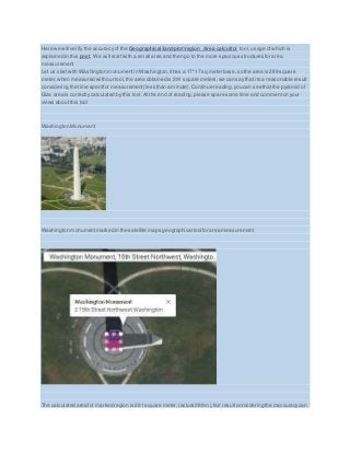 Here we will verify the accuracy of the Geographical/land/plot/region Area calcultor tool, usage ofwhich is
explained in this post. We will startwith a small area and then go to the more spacious structures for area
measurement
Let us start with Washington monument in Washington,ithas a 17*17 sq meter base,so the area is 289 square
meter,when measured with our tool, the area obtained is 291 square meters,we can say that its a reasonable result
considering the time spentfor measurement(less than a minute).Continue reading,you can see that the pyramid of
Giza area is correctly calculated by this tool. At the end of reading,please spare some time and commenton your
views about this tool
Washington Monument
Washington monumentmarked in the satellite maps geographical tool for area measurement
The calculated area for marked region is 291 square meter,(actual 289 m),fair resultconsidering the inaccuracycan
 