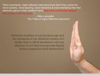 "More importantly, highly effective instructors know that if they cannot be

                         digital technology
more dynamic, more dazzling, more interactive & more interesting than that
electronic gizmo in their student's hand, they have no business being in
front of them in the first place."
                                   -- Mike Lanouette
                         CELL PHONES
                          “Ten Traits of Highly Effective Instructors”


                        In the classroom????????????????
 