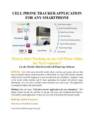 CELL PHONE TRACKER APPLICATION
FOR ANY SMARTPHONE
Want to Start Tracking on any Cell Phone within
the Next 5 minutes?
Use the World's Most Powerful Cell Phone Spy Software
HelloSpy App is the most powerful mobile phone tracking and spying software that
lets you monitor almost Android mobile or iPhone/iPad. its exact GPS location instantly
which can be viewed by logging in to your account from any cell phone / computer / ipad
in the world within minutes and It starts uploading the tracked cell phone's usage
information. It is very easy to install on the cell phone you want to spy. This application
is completely hidden and undetectable.
HelloSpy help you know "Cell phone tracker applicatinon for any smartphone". This
unique system records the activities of anyone who uses your Google-powered device.
You install a small application. It starts at every boot of the phone but remains stealth.
HelloSpy Quick Features:
• Real time to Track Phone Location
• Read Phone SMS Messages Remotely
 