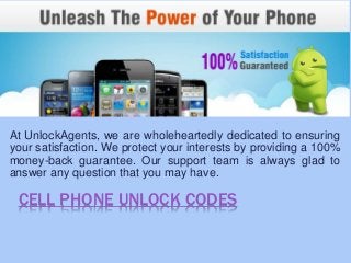 CELL PHONE UNLOCK CODES
At UnlockAgents, we are wholeheartedly dedicated to ensuring
your satisfaction. We protect your interests by providing a 100%
money-back guarantee. Our support team is always glad to
answer any question that you may have.
 