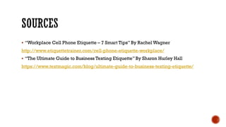 § “Workplace Cell Phone Etiquette – 7 Smart Tips” By Rachel Wagner
http://www.etiquettetrainer.com/cell-phone-etiquette-workplace/
§ “The Ultimate Guide to Business Texting Etiquette” By Sharon Hurley Hall
https://www.textmagic.com/blog/ultimate-guide-to-business-texting-etiquette/
 