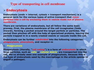 Type of transporting in cell membrane
Endocytosis
Endocytosis (endo = internal, cytosis = transport mechanism) is a
general term for the various types of active transport that move
particles into a cell by enclosing them in vesicle made out of plasma
membrane.
There are variations of endocytosis, but all follow the same basic
process. First, the plasma membrane of the cell invaginates (folds
inward), forming a pocket around the target particle or particles. The
pocket then pinches off with the help of specialized proteins, leaving the
particle trapped in in a newly created vesicle or vacuole inside the cell.
Endocytosis can be further subdivided into the following categories:
phagocytosis, pinocytosis, and receptor-m
1. Phagocytosis
Phagocytosis (literally, “cell eating”) is a form of endocytosis in which
large particles, such as cells or cellular debris, are transported into the
cell. We’ve already seen one example of phagocytosis, because this is
the type of endocytosis used by the macrophage in the article opener to
engulf a pathogen.
 