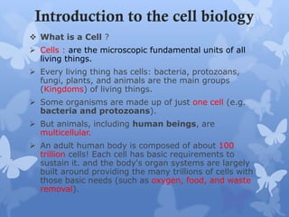 Introduction to the cell biology
 What is a Cell ?
 Cells : are the microscopic fundamental units of all
living things.
 Every living thing has cells: bacteria, protozoans,
fungi, plants, and animals are the main groups
(Kingdoms) of living things.
 Some organisms are made up of just one cell (e.g.
bacteria and protozoans).
 But animals, including human beings, are
multicellular.
 An adult human body is composed of about 100
trillion cells! Each cell has basic requirements to
sustain it. and the body's organ systems are largely
built around providing the many trillions of cells with
those basic needs (such as oxygen, food, and waste
removal).
 
