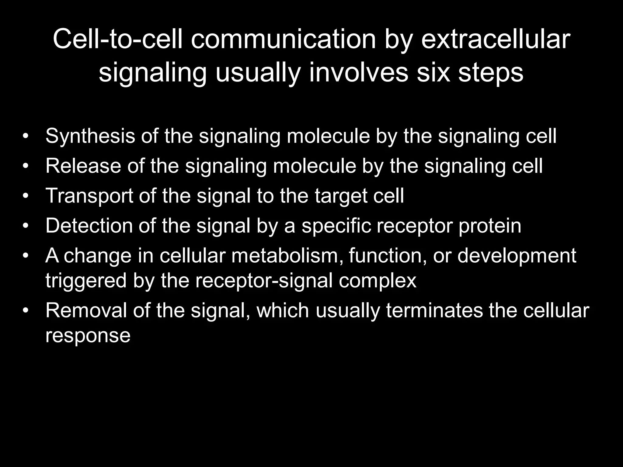 Cell-to-cell communication by extracellular
        signaling usually involves six steps

• Synthesis of the signaling molecule by the signaling cell
• Release of the signaling molecule by the signaling cell
• Transport of the signal to the target cell
• Detection of the signal by a specific receptor protein
• A change in cellular metabolism, function, or development
  triggered by the receptor-signal complex
• Removal of the signal, which usually terminates the cellular
  response
 