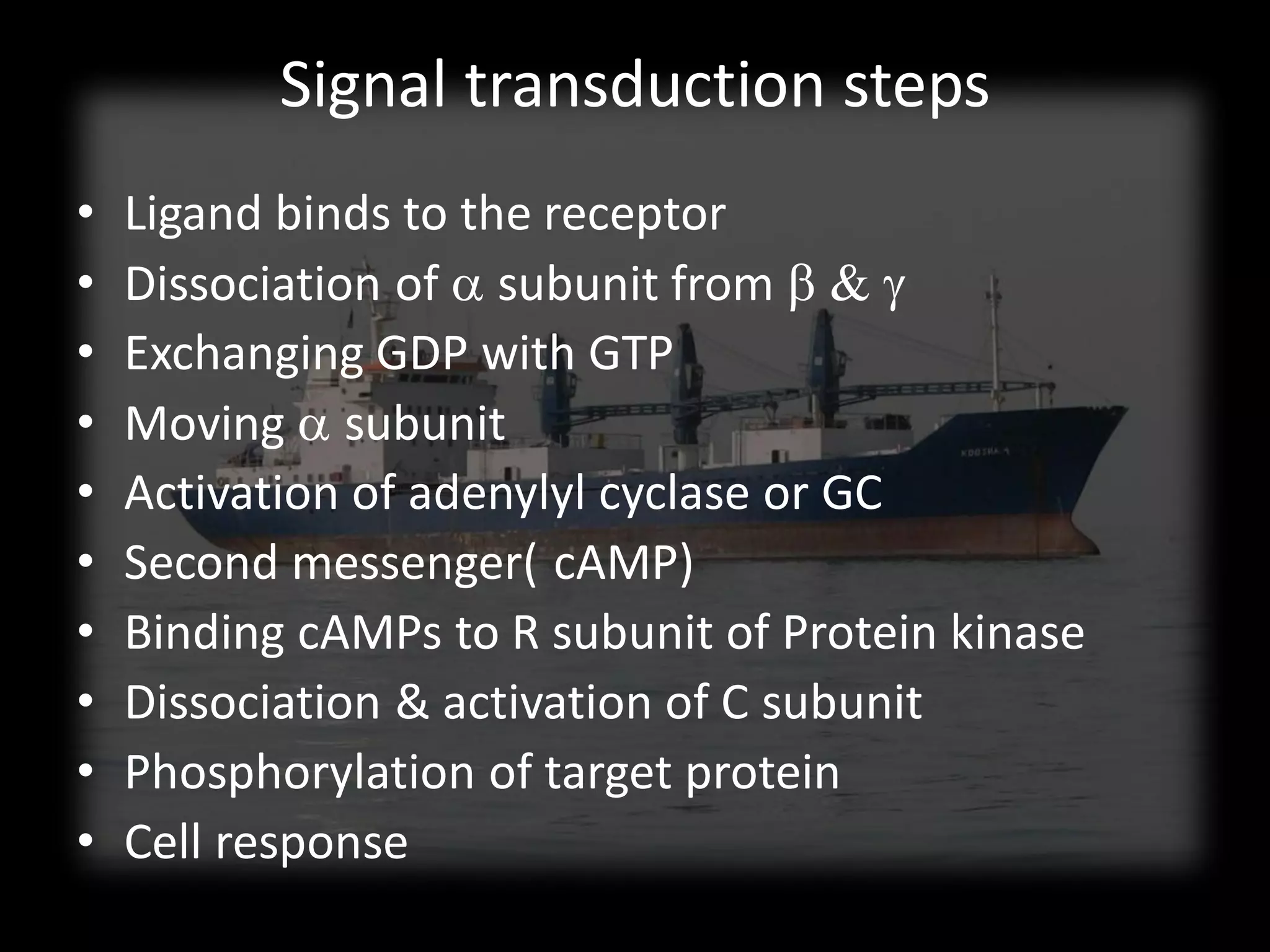 Signal transduction steps
•   Ligand binds to the receptor
•   Dissociation of a subunit from b & g
•   Exchanging GDP with GTP
•   Moving a subunit
•   Activation of adenylyl cyclase or GC
•   Second messenger( cAMP)
•   Binding cAMPs to R subunit of Protein kinase
•   Dissociation & activation of C subunit
•   Phosphorylation of target protein
•   Cell response
 