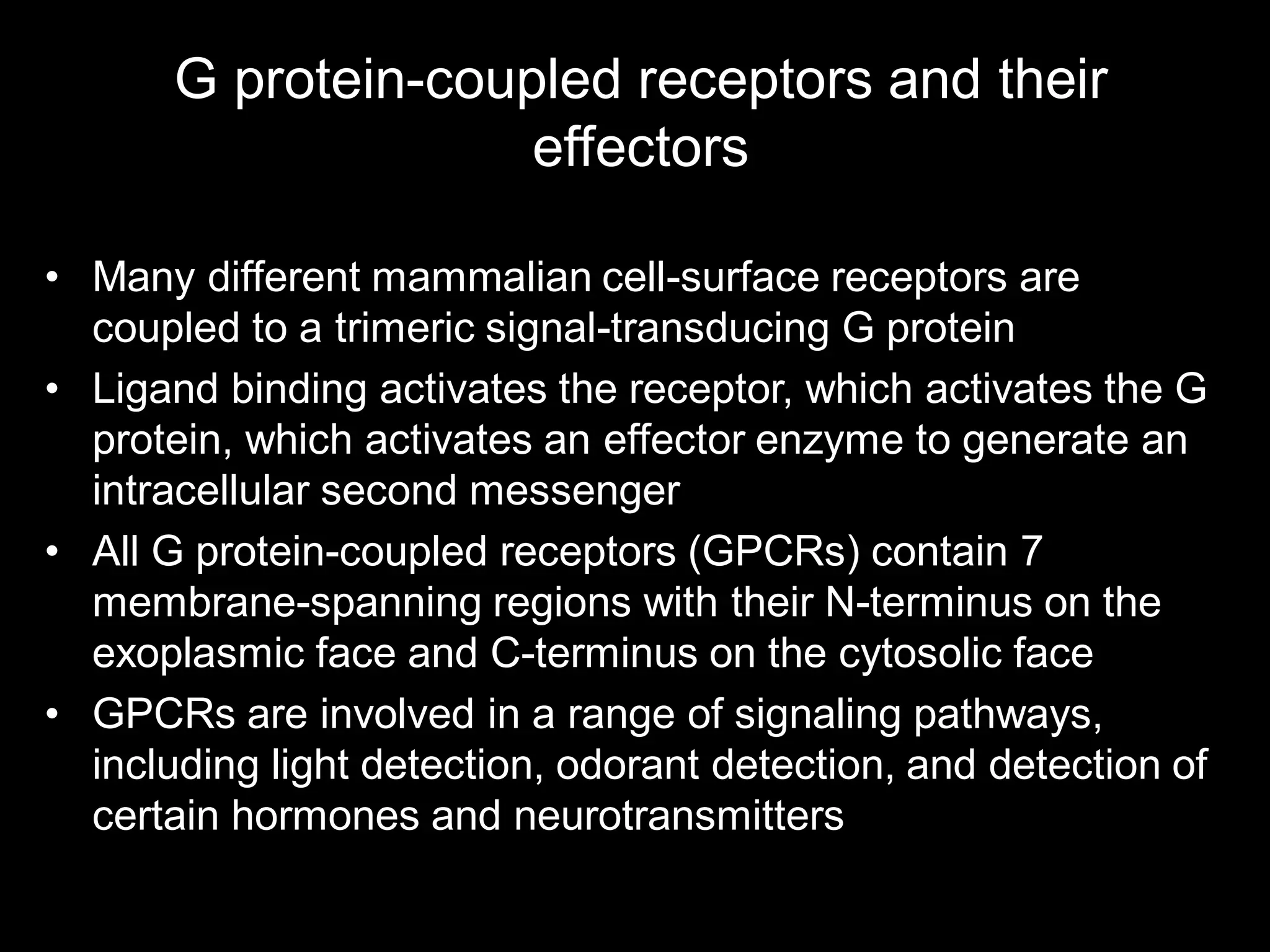 G protein-coupled receptors and their
                     effectors

• Many different mammalian cell-surface receptors are
  coupled to a trimeric signal-transducing G protein
• Ligand binding activates the receptor, which activates the G
  protein, which activates an effector enzyme to generate an
  intracellular second messenger
• All G protein-coupled receptors (GPCRs) contain 7
  membrane-spanning regions with their N-terminus on the
  exoplasmic face and C-terminus on the cytosolic face
• GPCRs are involved in a range of signaling pathways,
  including light detection, odorant detection, and detection of
  certain hormones and neurotransmitters
 