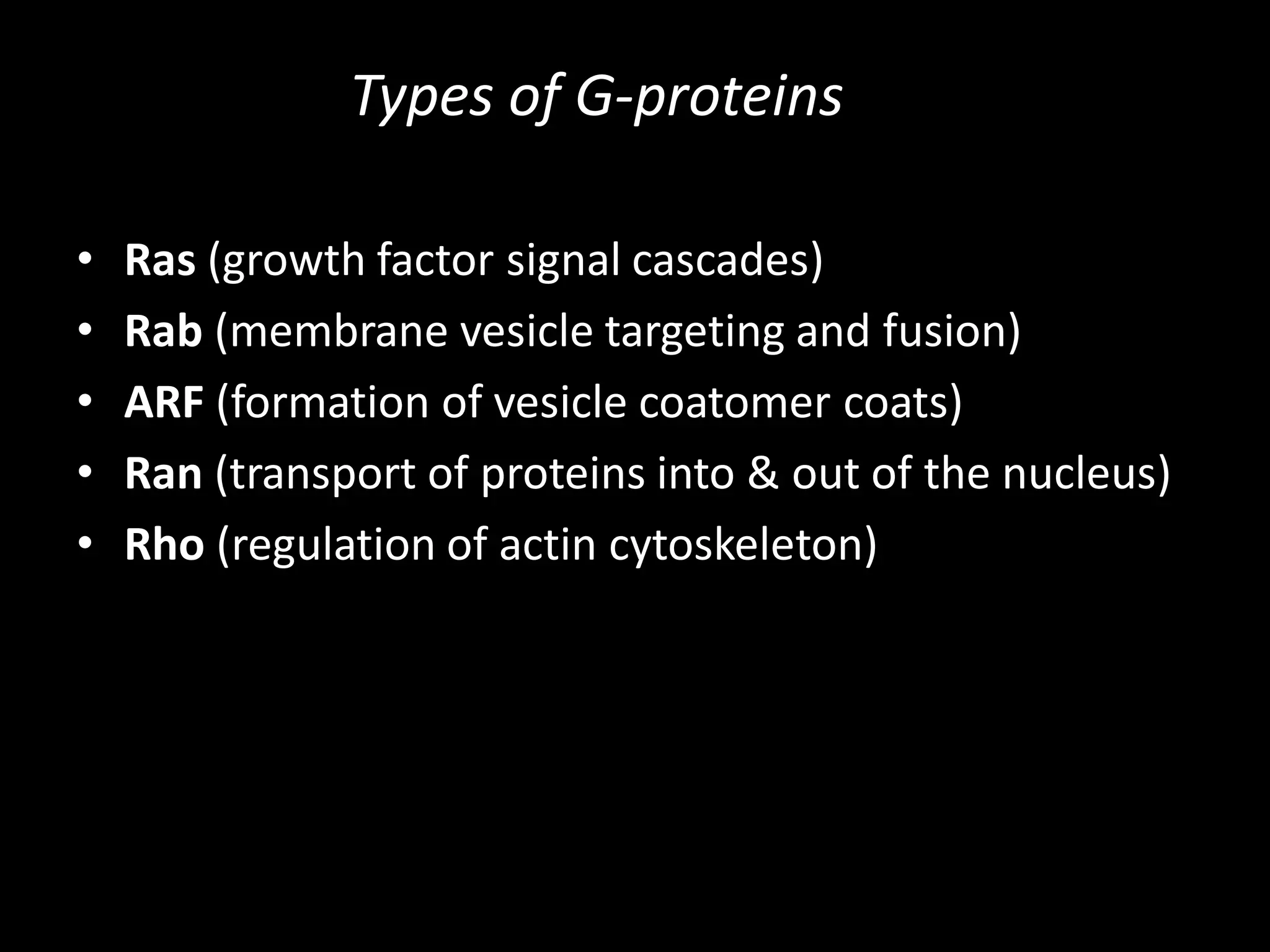 Types of G-proteins

•   Ras (growth factor signal cascades)
•   Rab (membrane vesicle targeting and fusion)
•   ARF (formation of vesicle coatomer coats)
•   Ran (transport of proteins into & out of the nucleus)
•   Rho (regulation of actin cytoskeleton)
 