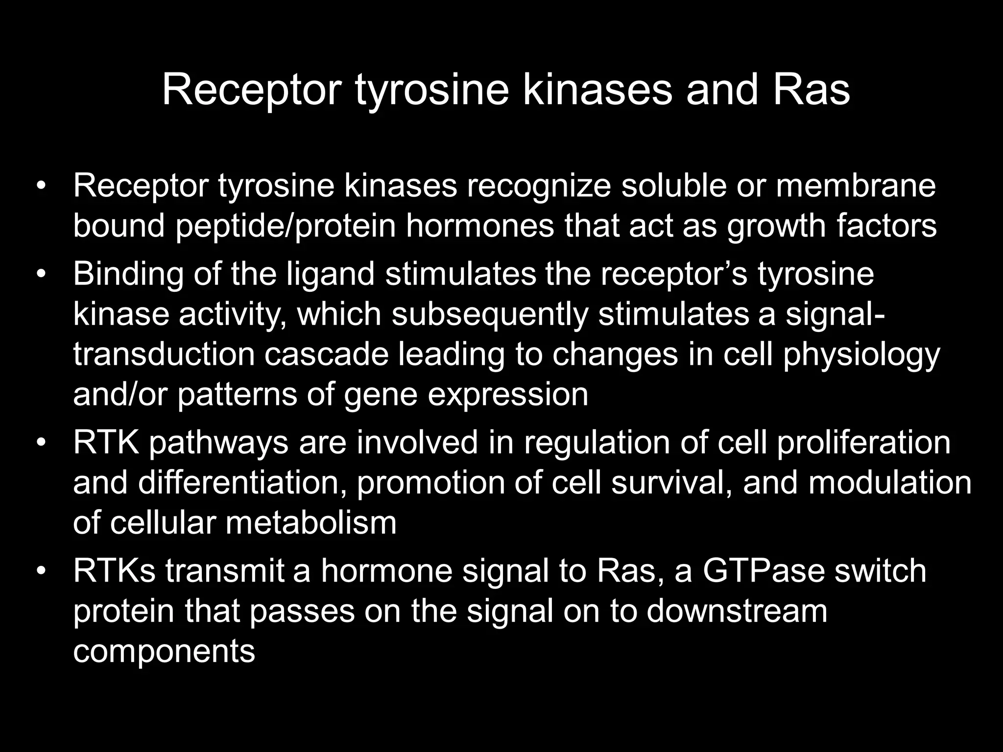 Receptor tyrosine kinases and Ras

• Receptor tyrosine kinases recognize soluble or membrane
  bound peptide/protein hormones that act as growth factors
• Binding of the ligand stimulates the receptor’s tyrosine
  kinase activity, which subsequently stimulates a signal-
  transduction cascade leading to changes in cell physiology
  and/or patterns of gene expression
• RTK pathways are involved in regulation of cell proliferation
  and differentiation, promotion of cell survival, and modulation
  of cellular metabolism
• RTKs transmit a hormone signal to Ras, a GTPase switch
  protein that passes on the signal on to downstream
  components
 
