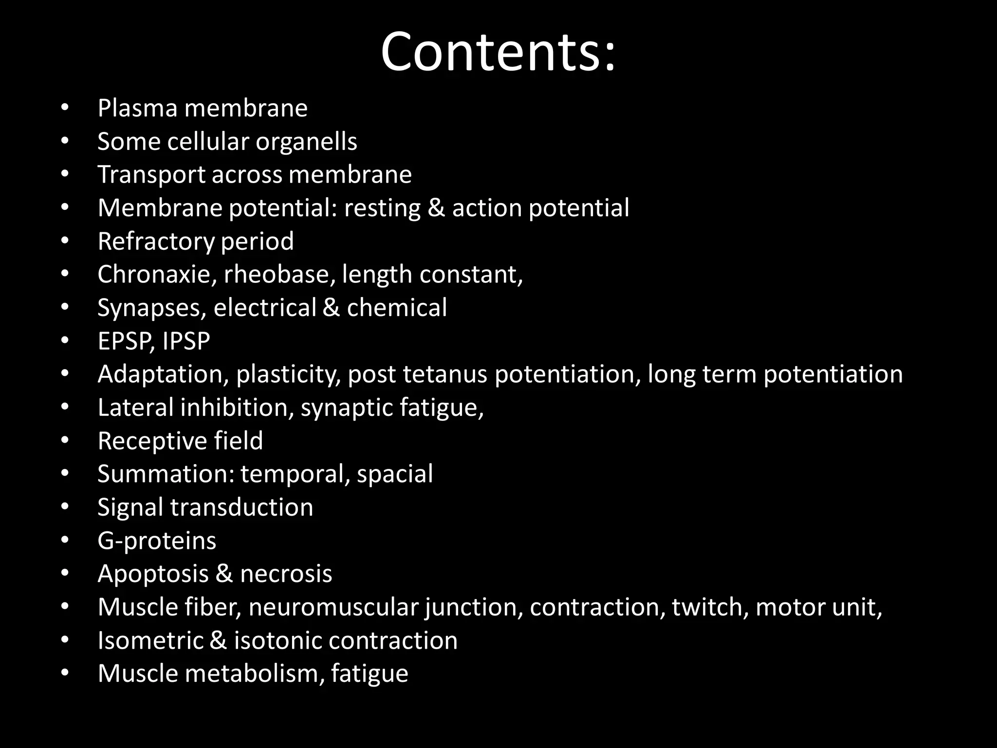 Contents:
•   Plasma membrane
•   Some cellular organells
•   Transport across membrane
•   Membrane potential: resting & action potential
•   Refractory period
•   Chronaxie, rheobase, length constant,
•   Synapses, electrical & chemical
•   EPSP, IPSP
•   Adaptation, plasticity, post tetanus potentiation, long term potentiation
•   Lateral inhibition, synaptic fatigue,
•   Receptive field
•   Summation: temporal, spacial
•   Signal transduction
•   G-proteins
•   Apoptosis & necrosis
•   Muscle fiber, neuromuscular junction, contraction, twitch, motor unit,
•   Isometric & isotonic contraction
•   Muscle metabolism, fatigue
 