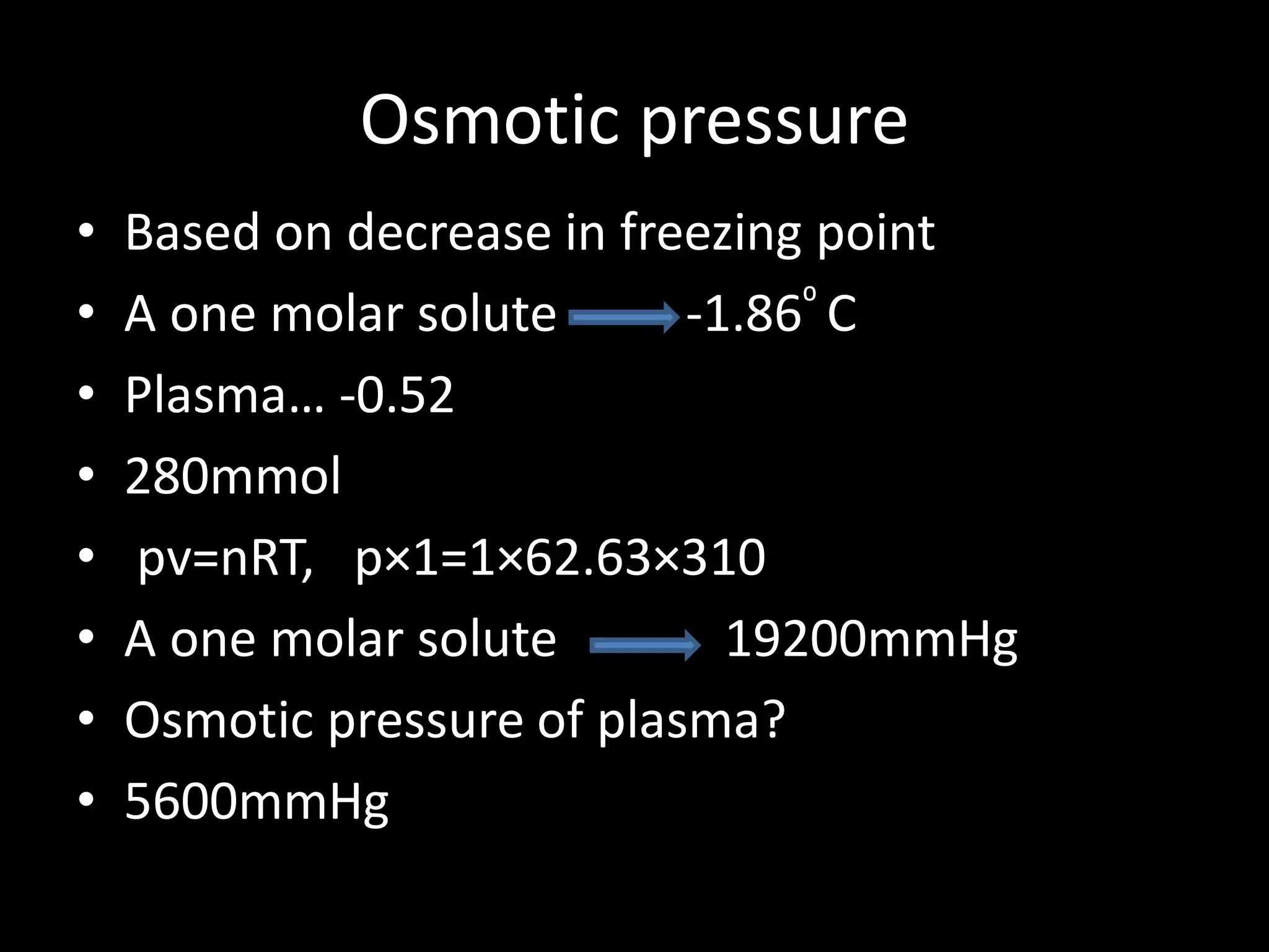 Osmotic pressure
•   Based on decrease in freezing point
•   A one molar solute      -1.86⁰ C
•   Plasma… -0.52
•   280mmol
•   pv=nRT, p×1=1×62.63×310
•   A one molar solute        19200mmHg
•   Osmotic pressure of plasma?
•   5600mmHg
 