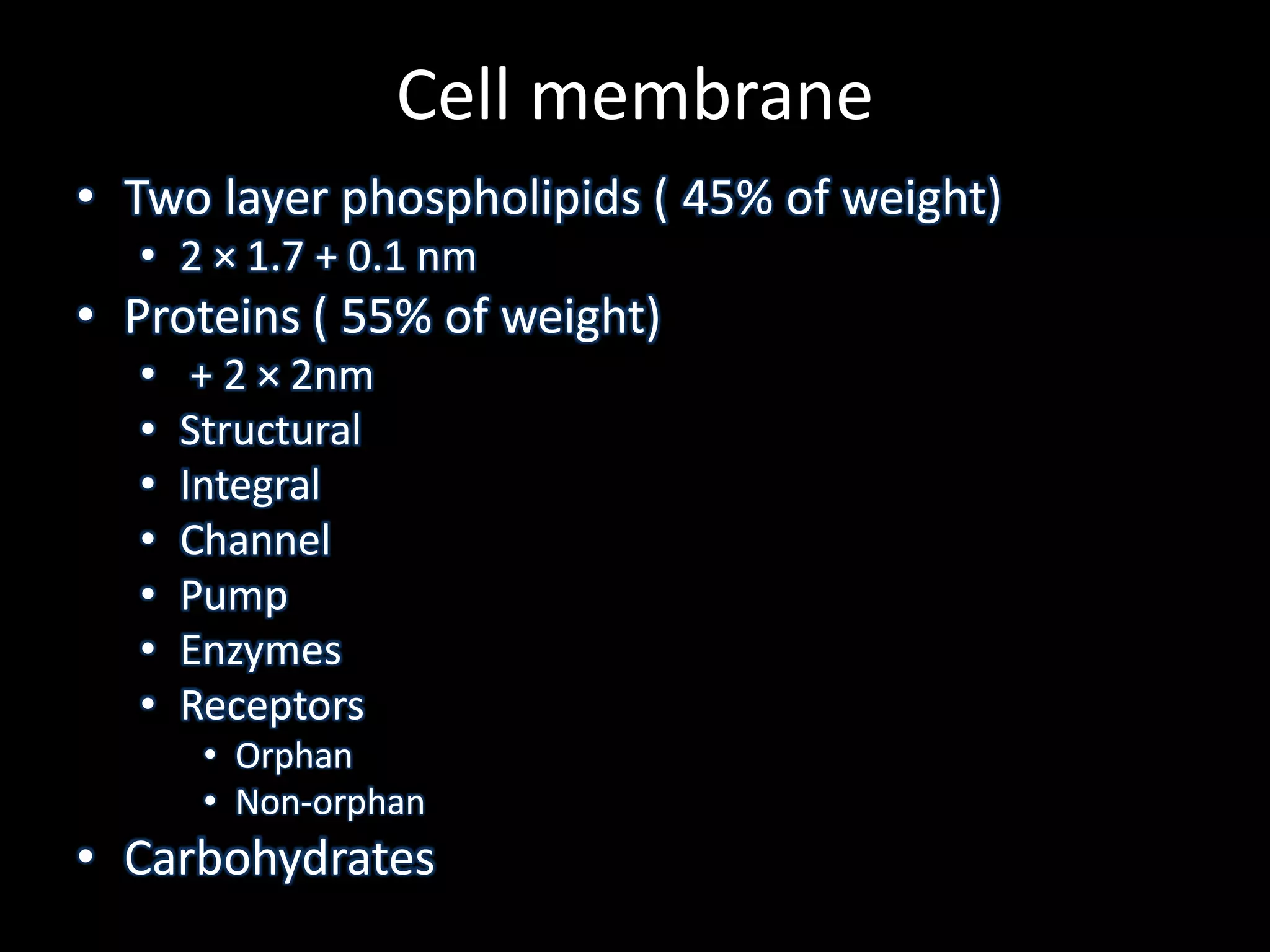 Cell membrane
• Two layer phospholipids ( 45% of weight)
  • 2 × 1.7 + 0.1 nm
• Proteins ( 55% of weight)
  •    + 2 × 2nm
  •   Structural
  •   Integral
  •   Channel
  •   Pump
  •   Enzymes
  •   Receptors
       • Orphan
       • Non-orphan
• Carbohydrates
 