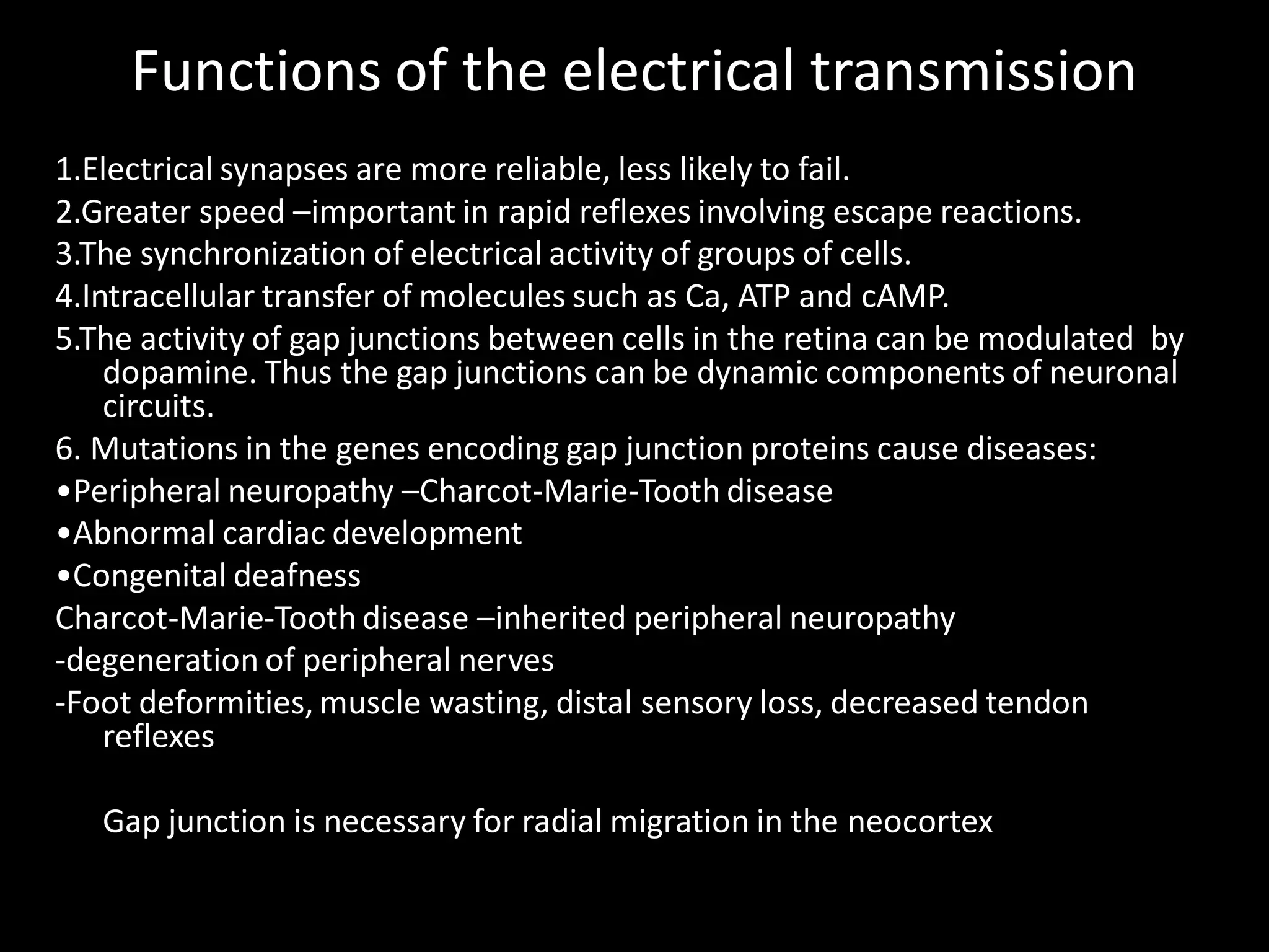 Functions of the electrical transmission
1.Electrical synapses are more reliable, less likely to fail.
2.Greater speed –important in rapid reflexes involving escape reactions.
3.The synchronization of electrical activity of groups of cells.
4.Intracellular transfer of molecules such as Ca, ATP and cAMP.
5.The activity of gap junctions between cells in the retina can be modulated by
    dopamine. Thus the gap junctions can be dynamic components of neuronal
    circuits.
6. Mutations in the genes encoding gap junction proteins cause diseases:
•Peripheral neuropathy –Charcot-Marie-Tooth disease
•Abnormal cardiac development
•Congenital deafness
Charcot-Marie-Tooth disease –inherited peripheral neuropathy
-degeneration of peripheral nerves
-Foot deformities, muscle wasting, distal sensory loss, decreased tendon
    reflexes

   Gap junction is necessary for radial migration in the neocortex
 