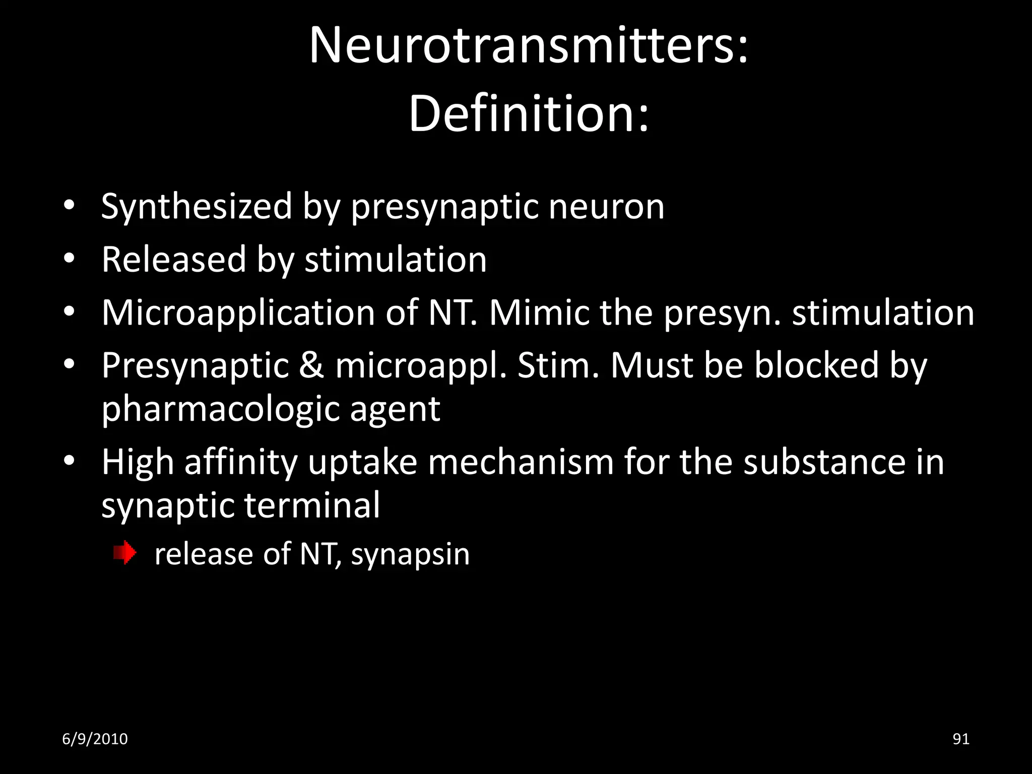 Neurotransmitters:
                         Definition:
• Synthesized by presynaptic neuron
• Released by stimulation
• Microapplication of NT. Mimic the presyn. stimulation
• Presynaptic & microappl. Stim. Must be blocked by
  pharmacologic agent
• High affinity uptake mechanism for the substance in
  synaptic terminal
           release of NT, synapsin




6/9/2010                                             91
 