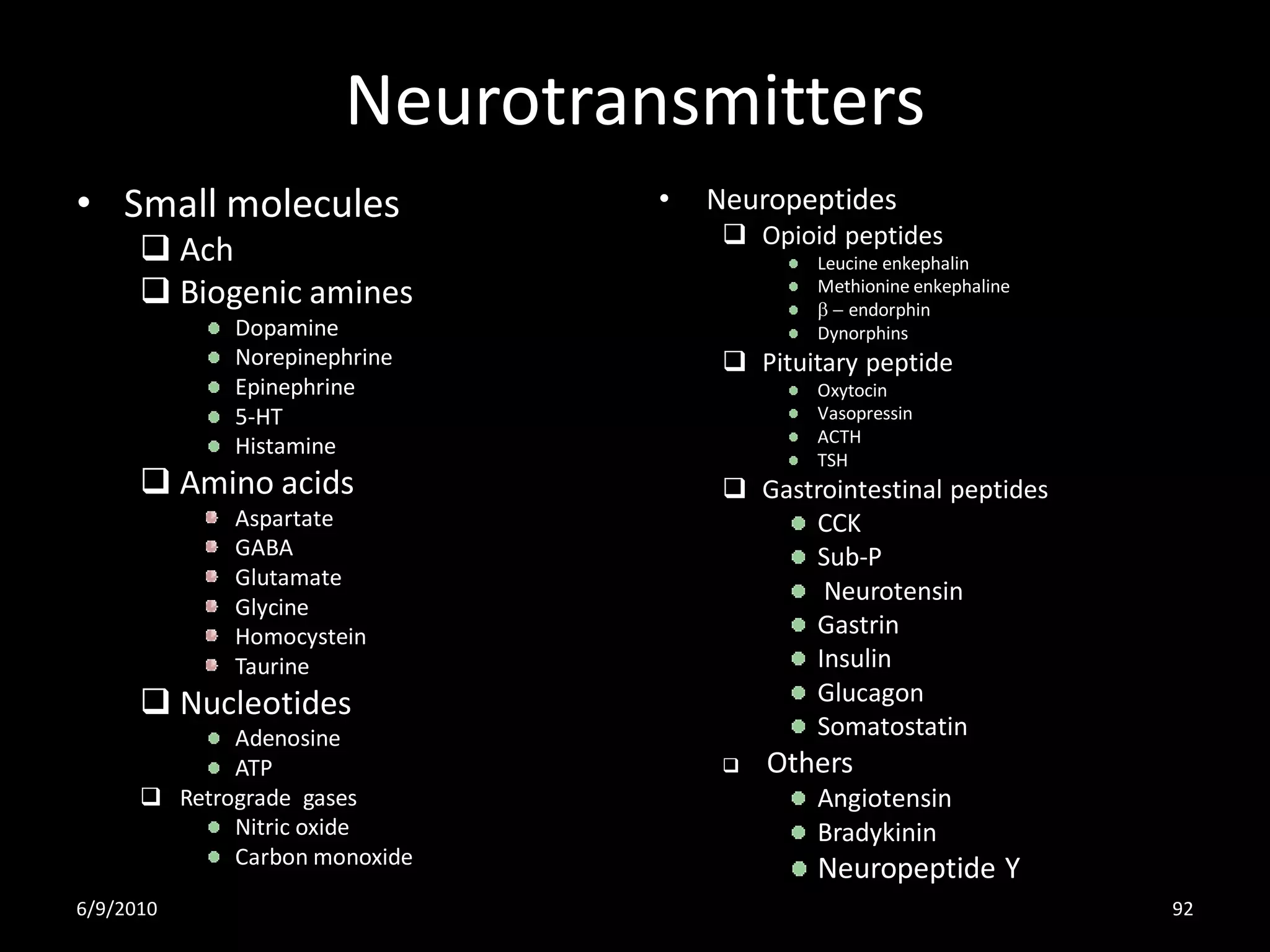 Neurotransmitters
• Small molecules              •   Neuropeptides
                                     Opioid peptides
       Ach                                Leucine enkephalin
       Biogenic amines                    Methionine enkephaline
                                           b - endorphin
             Dopamine                      Dynorphins
             Norepinephrine          Pituitary peptide
             Epinephrine                   Oxytocin
             5-HT                          Vasopressin
                                           ACTH
             Histamine
                                           TSH
       Amino acids                  Gastrointestinal peptides
             Aspartate                    CCK
             GABA                         Sub-P
             Glutamate
                                           Neurotensin
             Glycine
             Homocystein                  Gastrin
             Taurine                      Insulin
       Nucleotides                       Glucagon
             Adenosine                    Somatostatin
             ATP                       Others
       Retrograde gases                   Angiotensin
             Nitric oxide                  Bradykinin
             Carbon monoxide
                                           Neuropeptide Y
6/9/2010                                                            92
 