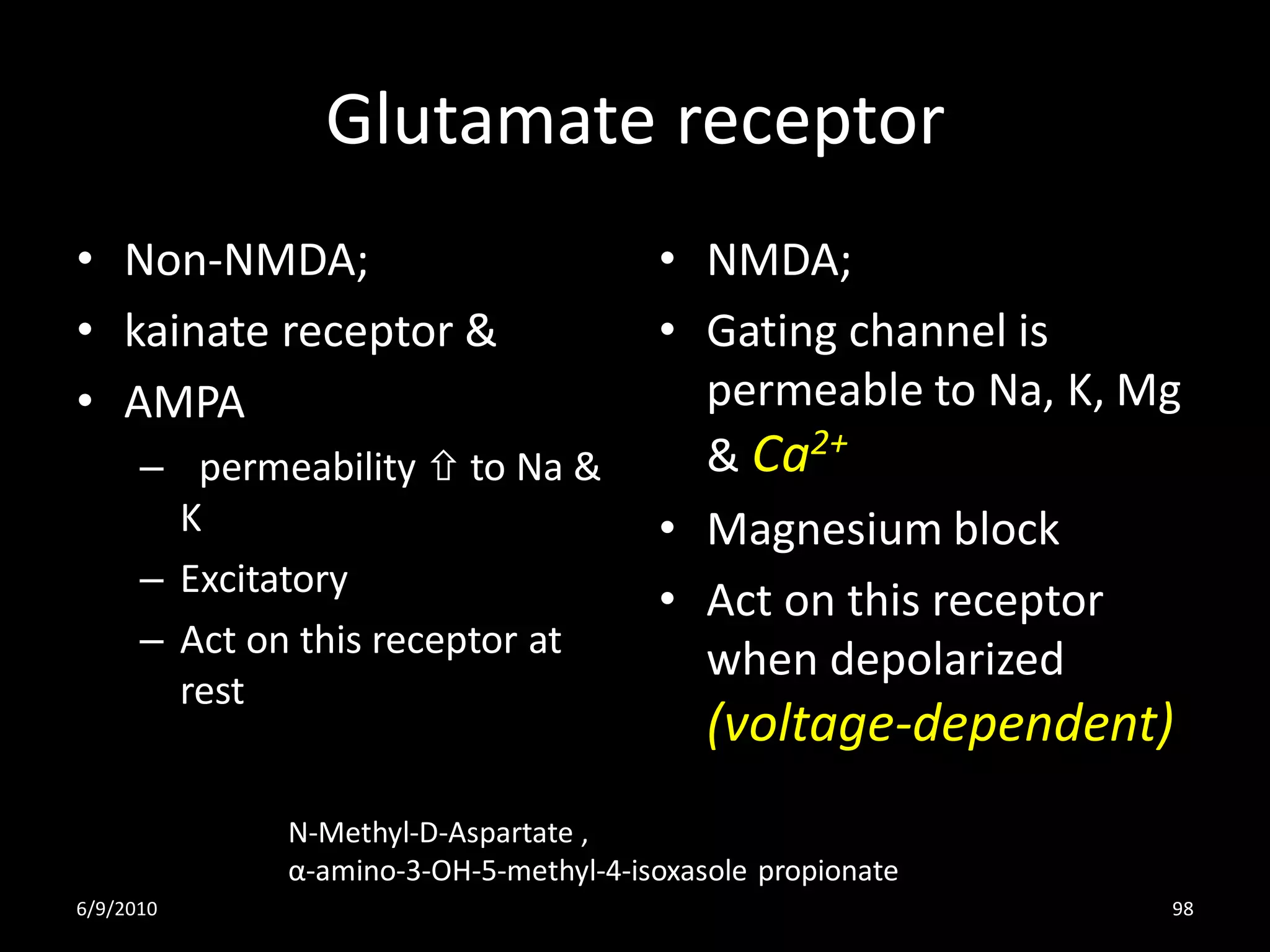 Glutamate receptor
• Non-NMDA;                             • NMDA;
• kainate receptor &                    • Gating channel is
• AMPA                                    permeable to Na, K, Mg
      – permeability  to Na &            & Ca2+
        K                               • Magnesium block
      – Excitatory
                                        • Act on this receptor
      – Act on this receptor at
                                          when depolarized
        rest
                                            (voltage-dependent)
              N-Methyl-D-Aspartate ,
              α-amino-3-OH-5-methyl-4-isoxasole propionate
6/9/2010                                                       98
 
