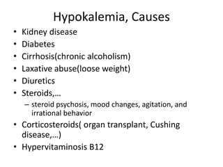 Hypokalemia, Causes
• Kidney disease
• Diabetes
• Cirrhosis(chronic alcoholism)
• Laxative abuse(loose weight)
• Diuretics
• Steroids,…
– steroid psychosis, mood changes, agitation, and
irrational behavior
• Corticosteroids( organ transplant, Cushing
disease,…)
• Hypervitaminosis B12
 