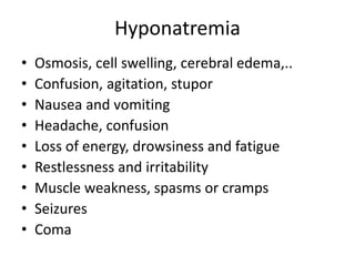 Hyponatremia
• Osmosis, cell swelling, cerebral edema,..
• Confusion, agitation, stupor
• Nausea and vomiting
• Headache, confusion
• Loss of energy, drowsiness and fatigue
• Restlessness and irritability
• Muscle weakness, spasms or cramps
• Seizures
• Coma
 