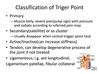 Classification of Triger Point
• Primary
– Muscle belly, severe pain(jump sign) with pressure
and radiate according to referred pain map
• Secondary(satellite) or as cluster
– Usually disappear when central trigger point heal
• Active/Inactive(can increase stiffness)
• Tendon, can develop degenerative process of
the joint if not treated
• Ligamentous, i.g. ant longitudinal,
Ligamentum patellae, fibular collateral
 