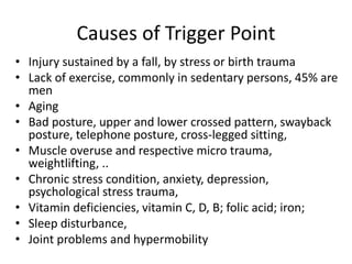 Causes of Trigger Point
• Injury sustained by a fall, by stress or birth trauma
• Lack of exercise, commonly in sedentary persons, 45% are
men
• Aging
• Bad posture, upper and lower crossed pattern, swayback
posture, telephone posture, cross-legged sitting,
• Muscle overuse and respective micro trauma,
weightlifting, ..
• Chronic stress condition, anxiety, depression,
psychological stress trauma,
• Vitamin deficiencies, vitamin C, D, B; folic acid; iron;
• Sleep disturbance,
• Joint problems and hypermobility
 