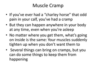 Muscle Cramp
• If you’ve ever had a “charley horse” that odd
pain in your calf, you’ve had a cramp
• But they can happen anywhere in your body
at any time, even when you’re asleep
• No matter where you get them, what’s going
on inside is the same: Your muscles suddenly
tighten up when you don’t want them to
• Several things can bring on cramps, but you
can do some things to keep them from
happening
 