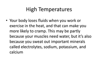 High Temperatures
• Your body loses fluids when you work or
exercise in the heat, and that can make you
more likely to cramp. This may be partly
because your muscles need water, but it’s also
because you sweat out important minerals
called electrolytes, sodium, potassium, and
calcium
 