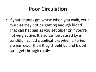 Poor Circulation
• If your cramps get worse when you walk, your
muscles may not be getting enough blood.
That can happen as you get older or if you’re
not very active. It also can be caused by a
condition called claudication, when arteries
are narrower than they should be and blood
can’t get through easily
 