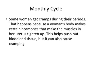 Monthly Cycle
• Some women get cramps during their periods.
That happens because a woman’s body makes
certain hormones that make the muscles in
her uterus tighten up. This helps push out
blood and tissue, but it can also cause
cramping
 