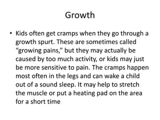 Growth
• Kids often get cramps when they go through a
growth spurt. These are sometimes called
“growing pains,” but they may actually be
caused by too much activity, or kids may just
be more sensitive to pain. The cramps happen
most often in the legs and can wake a child
out of a sound sleep. It may help to stretch
the muscle or put a heating pad on the area
for a short time
 