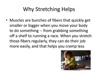 Why Stretching Helps
• Muscles are bunches of fibers that quickly get
smaller or bigger when you move your body
to do something -- from grabbing something
off a shelf to running a race. When you stretch
those fibers regularly, they can do their job
more easily, and that helps you cramp less
 