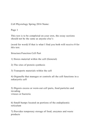 Cell Physiology Spring 2016 Name:
Page 1
This test is to be completed on your own, the essay sections
should not be the same as anyone else’s
(word for word) If that is what I find you both will receive 0 for
this test.
Structure/Function Cell Part
1) Stores material within the cell (General)
2) The sites of protein synthesis
3) Transports materials within the cell
4) Organelle that manages or controls all the cell functions in a
eukaryotic cell
5) Digests excess or worn-out cell parts, food particles and
invading
viruses or bacteria
6) Small bumps located on portions of the endoplasmic
reticulum
7) Provides temporary storage of food, enzymes and waste
products
 