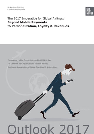 The 2017 Imperative for Global Airlines:
Beyond Mobile Payments
to Personalization, Loyalty & Revenues
Supporting Mobile Payments is the First Critical Step
To Generate New Revenues and Position Airlines
For Rapid, Unprecedented Mobile-First Growth & Operations
By Kristian Gjerding
CellPoint Mobile CEO
© Copyright 2016 CellPoint Mobile
 