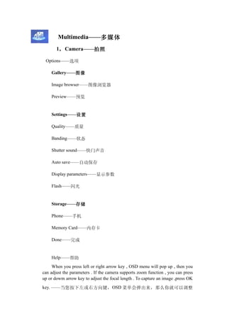 Multimedia——多媒体
       1， Camera——拍照

 Options——选项

    Gallery——图像

    Image browser——图像浏览器

    Preview——预览


    Settings——设置

    Quality——质量

    Banding——状态

    Shutter sound——快门声音

    Auto save——自动保存

    Display parameters——显示参数

    Flash——闪光


    Storage——存储

    Phone——手机

    Memory Card——内存卡

    Done——完成


    Help——帮助
     When you press left or right arrow key , OSD menu will pop up , then you
can adjust the parameters . If the camera supports zoom function , you can press
up or dowm arrow key to adjust the focal length . To capture an image ,press OK
key. ——当您按下左或右方向键， OSD 菜单会弹出来，那么你就可以调整
 