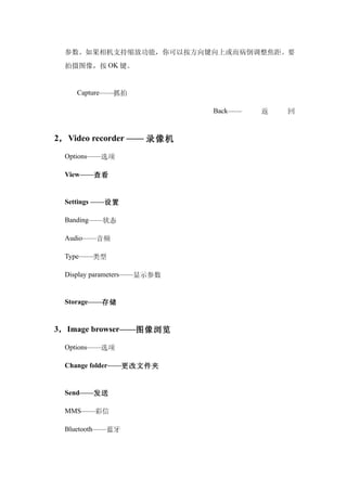 参数。如果相机支持缩放功能，你可以按方向键向上或而病倒调整焦距。要
  拍摄图像，按 OK 键。


     Capture——抓拍

                             Back——   返   回


2， Video recorder —— 录像机

  Options——选项

  View——查看


  Settings ——设置

  Banding——状态

  Audio——音频

  Type——类型

  Display parameters——显示参数


  Storage——存储


3， Image browser——图像浏览

  Options——选项

  Change folder——更改文件夹


  Send——发送

  MMS——彩信

  Bluetooth——蓝牙
 