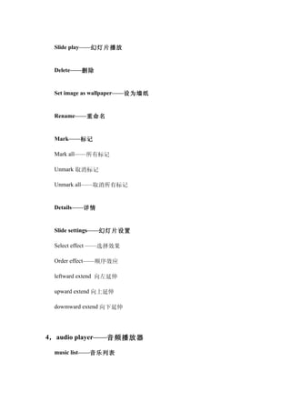 Slide play——幻灯片播放


 Delete——删除


 Set image as wallpaper——设为墙纸


 Rename——重命名


 Mark——标记

 Mark all——所有标记

 Unmark 取消标记

 Unmark all——取消所有标记


 Details——详情


 Slide settings——幻灯片设置

 Select effect ——选择效果

 Order effect——顺序效应

 leftward extend 向左延伸

 upward extend 向上延伸

 dowmward extend 向下延伸




4， audio player——音频播放器

 music list——音乐列表
 
