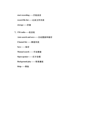 start recording——开始录音

  record file list——记录文件列表

  storage——存储


7， FM radio——收音机

  Auto search and save——自动搜索和储存

  Channel list ——频道列表

  Save ——保存

  Manual search ——手动搜索

  Open speaker ——打开音箱

  Background play ——背景播放

  Help——帮助
 
