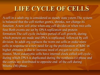 LIFE CYCLE OF CELLSLIFE CYCLE OF CELLS
A cell in a adult org is considered as steady state ystem.The systemA cell in a adult org is considered as steady state ystem.The system
is balanced that the cell niether grows, shrinks, nor change itsis balanced that the cell niether grows, shrinks, nor change its
function .A new cell arise when one cell divides or when two cellsfunction .A new cell arise when one cell divides or when two cells
fuse.Both events are set by DNA replication and proteinfuse.Both events are set by DNA replication and protein
formation.The cell cycle includes period of cell growth, duringformation.The cell cycle includes period of cell growth, during
which protein are made and DNA is replicated, followed by cellwhich protein are made and DNA is replicated, followed by cell
division. In adult org replaces the worn out cells or make moredivision. In adult org replaces the worn out cells or make more
cells in response to a new need for eg the proliferation of RBC incells in response to a new need for eg the proliferation of RBC in
higher altitudes is due to increase need of oxygen to cells andhigher altitudes is due to increase need of oxygen to cells and
tissues. Most eukaryotic cells have internal clock called cell cycle ,tissues. Most eukaryotic cells have internal clock called cell cycle ,
during which DNA is duplicated during the synthesis (s) phase andduring which DNA is duplicated during the synthesis (s) phase and
the copies are distributed to opposite end of the cell duringthe copies are distributed to opposite end of the cell during
Mitotic (M) phase .Mitotic (M) phase .
 
