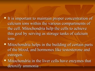  It is important to maintain proper concentration ofIt is important to maintain proper concentration of
calcium ions within the various compartments ofcalcium ions within the various compartments of
the cell. Mitochondria help the cells to achievethe cell. Mitochondria help the cells to achieve
this goal by serving as storage tanks of calciumthis goal by serving as storage tanks of calcium
ionsions
 Mitochondria helps in the building of certain partsMitochondria helps in the building of certain parts
of the blood, and hormones like testosterone andof the blood, and hormones like testosterone and
estrogen.estrogen.
 Mitochondria in the liver cells have enzymes thatMitochondria in the liver cells have enzymes that
detoxify ammonia .detoxify ammonia .
 