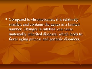  Compared to chromosomes, it is relativelyCompared to chromosomes, it is relatively
smaller, and contains the genes in a limitedsmaller, and contains the genes in a limited
number. Changes in mtDNA can causenumber. Changes in mtDNA can cause
maternally inherited diseases, which leads tomaternally inherited diseases, which leads to
faster aging process and geriatric disorders.faster aging process and geriatric disorders.
 