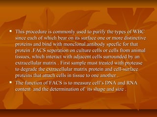  This procedure is commonly used to purify the types of WBCThis procedure is commonly used to purify the types of WBC
since each of which bear on its surface one or more distinctivesince each of which bear on its surface one or more distinctive
proteins and bind with monclonal antibody specfic for thatproteins and bind with monclonal antibody specfic for that
protein .FACS seperation on culture cells or cells from animalprotein .FACS seperation on culture cells or cells from animal
tissues, which interact with adjacent cells surrounded by antissues, which interact with adjacent cells surrounded by an
extracellular matrix . First sample must treated with proteaseextracellular matrix . First sample must treated with protease
to degrade the extracellular matrix protein and cell-surfaceto degrade the extracellular matrix protein and cell-surface
proteins that attach cells in tissue to one another .proteins that attach cells in tissue to one another .
 The function of FACS is to measure cell’s DNA and RNAThe function of FACS is to measure cell’s DNA and RNA
content and the determination of its shape and size .content and the determination of its shape and size .
 