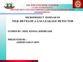 NIT POLYTECHNIC NAGPUR
(An NBAAccredited Institute)
(DEPARTMENT OF ELECTRONICS AND TELECOMMUNICATION
ENGINEERING)
GUIDED BY: MISS. KOMAL KHORGADE
PRESENTED BY :
ASHISH SADAVARTI
MICROPROJECT SEMINAR ON
TITLE:-DEVELOP A GAS LEAKAGE DETECTOR
 