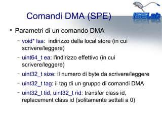 Comandi DMA (SPE)

Parametri di un comando DMA
− void* lsa: indirizzo della local store (in cui
scrivere/leggere)
− uint64_t ea: l'indirizzo effettivo (in cui
scrivere/leggere)
− uint32_t size: il numero di byte da scrivere/leggere
− uint32_t tag: il tag di un gruppo di comandi DMA
− uint32_t tid, uint32_t rid: transfer class id,
replacement class id (solitamente settati a 0)
 
