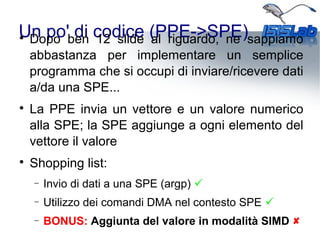 Un po' di codice (PPE->SPE)
Dopo ben 12 slide al riguardo, ne sappiamo
abbastanza per implementare un semplice
programma che si occupi di inviare/ricevere dati
a/da una SPE...

La PPE invia un vettore e un valore numerico
alla SPE; la SPE aggiunge a ogni elemento del
vettore il valore

Shopping list:
− Invio di dati a una SPE (argp) 
− Utilizzo dei comandi DMA nel contesto SPE 
− BONUS: Aggiunta del valore in modalità SIMD 
 