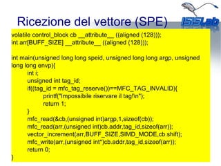 Ricezione del vettore (SPE)
volatile control_block cb __attribute__ ((aligned (128)));
int arr[BUFF_SIZE] __attribute__ ((aligned (128)));
int main(unsigned long long speid, unsigned long long argp, unsigned
long long envp){
int i;
unsigned int tag_id;
if((tag_id = mfc_tag_reserve())==MFC_TAG_INVALID){
printf("Impossibile riservare il tag!n");
return 1;
}
mfc_read(&cb,(unsigned int)argp,1,sizeof(cb));
mfc_read(arr,(unsigned int)cb.addr,tag_id,sizeof(arr));
vector_increment(arr,BUFF_SIZE,SIMD_MODE,cb.shift);
mfc_write(arr,(unsigned int*)cb.addr,tag_id,sizeof(arr));
return 0;
}
 