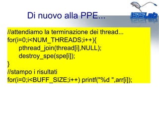 Di nuovo alla PPE...
//attendiamo la terminazione dei thread...
for(i=0;i<NUM_THREADS;i++){
pthread_join(thread[i],NULL);
destroy_spe(spe[i]);
}
//stampo i risultati
for(i=0;i<BUFF_SIZE;i++) printf("%d ",arr[i]);
 