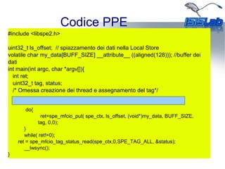 Codice PPE
#include <libspe2.h>
uint32_t ls_offset; // spiazzamento dei dati nella Local Store
volatile char my_data[BUFF_SIZE] __attribute__ ((aligned(128))); //buffer dei
dati
int main(int argc, char *argv[]){
int ret;
uint32_t tag, status;
/* Omessa creazione dei thread e assegnamento del tag*/
do{
ret=spe_mfcio_put( spe_ctx, ls_offset, (void*)my_data, BUFF_SIZE,
tag, 0,0);
}
while( ret!=0);
ret = spe_mfcio_tag_status_read(spe_ctx,0,SPE_TAG_ALL, &status);
__lwsync();
}
 